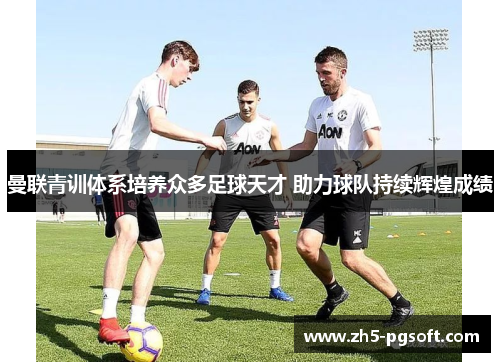 曼联青训体系培养众多足球天才 助力球队持续辉煌成绩 曼联青训体系培养众多足球天才 助力球队持续辉煌成绩