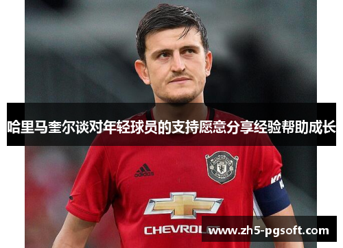 哈里马奎尔谈对年轻球员的支持愿意分享经验帮助成长