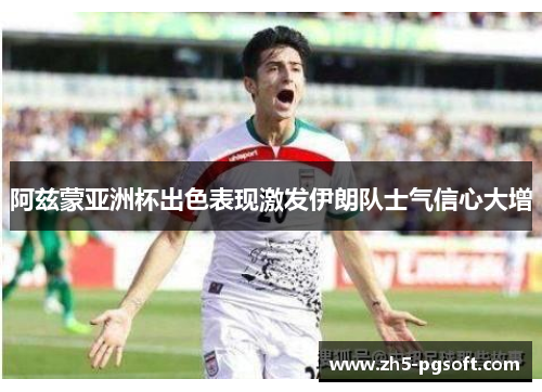 阿兹蒙亚洲杯出色表现激发伊朗队士气信心大增 阿兹蒙亚洲杯出色表现激发伊朗队士气信心大增