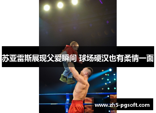 苏亚雷斯展现父爱瞬间 球场硬汉也有柔情一面 苏亚雷斯展现父爱瞬间 球场硬汉也有柔情一面