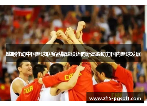 姚明推动中国篮球联赛品牌建设迈向新高峰助力国内篮球发展
