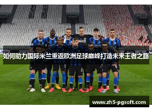 如何助力国际米兰重返欧洲足球巅峰打造未来王者之路 如何助力国际米兰重返欧洲足球巅峰打造未来王者之路