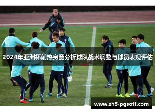 2024年亚洲杯前热身赛分析球队战术调整与球员表现评估 2024年亚洲杯前热身赛分析球队战术调整与球员表现评估