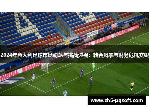 2024年意大利足球市场动荡与挑战透视:转会风暴与财务危机交织 2024年意大利足球市场动荡与挑战透视:转会风暴与财务危机交织