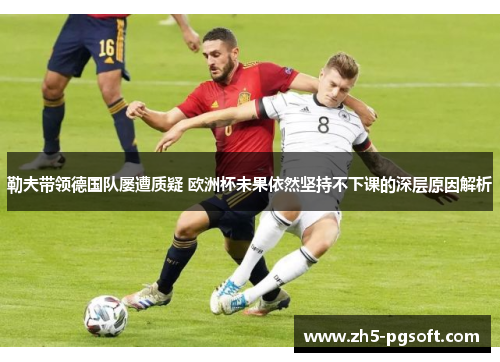 勒夫带领德国队屡遭质疑 欧洲杯未果依然坚持不下课的深层原因解析