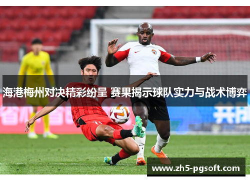 海港梅州对决精彩纷呈 赛果揭示球队实力与战术博弈 海港梅州对决精彩纷呈 赛果揭示球队实力与战术博弈