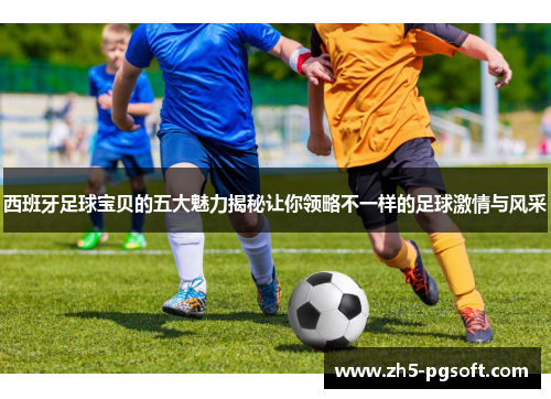 西班牙足球宝贝的五大魅力揭秘让你领略不一样的足球激情与风采