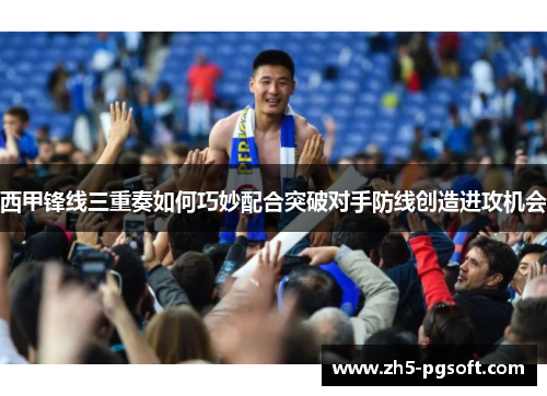 西甲锋线三重奏如何巧妙配合突破对手防线创造进攻机会 西甲锋线三重奏如何巧妙配合突破对手防线创造进攻机会