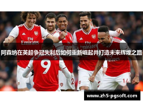 阿森纳在英超争冠失利后如何重新崛起并打造未来辉煌之路